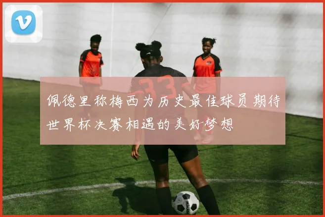 佩德里称梅西为历史最佳球员期待世界杯决赛相遇的美好梦想