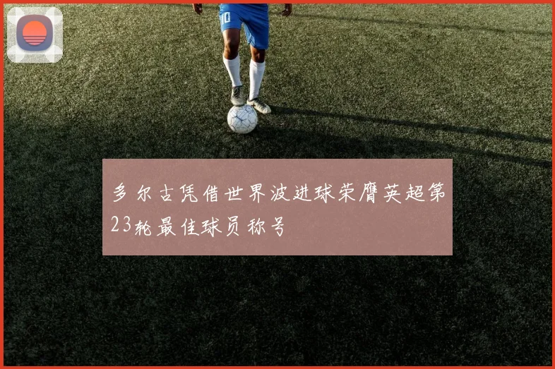 多尔古凭借世界波进球荣膺英超第23轮最佳球员称号