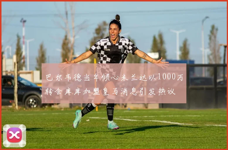 巴尔韦德当年倾心米兰达以1000万转会库库加盟皇马消息引发热议