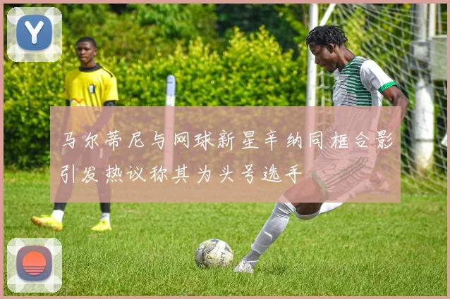马尔蒂尼与网球新星辛纳同框合影引发热议称其为头号选手