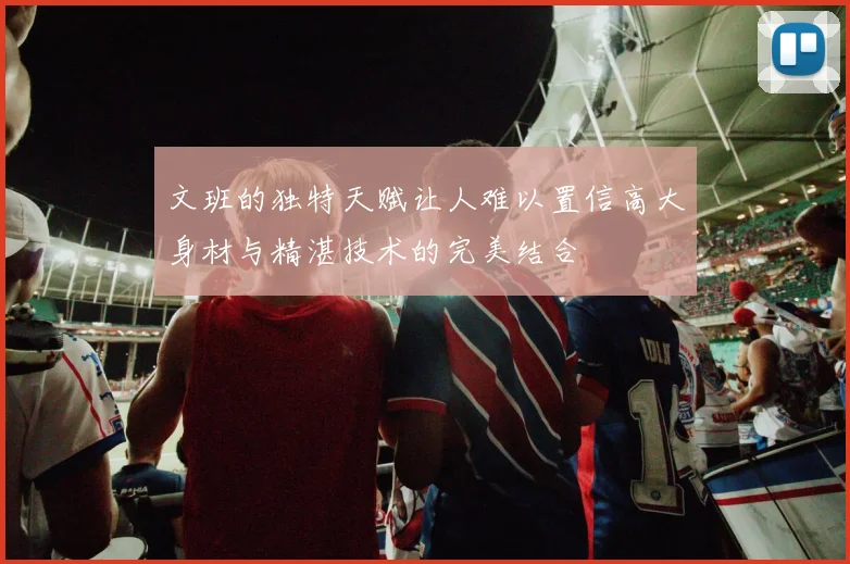 文班的独特天赋让人难以置信高大身材与精湛技术的完美结合