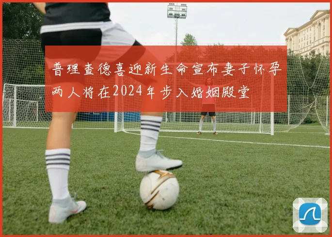 普理查德喜迎新生命宣布妻子怀孕两人将在2024年步入婚姻殿堂