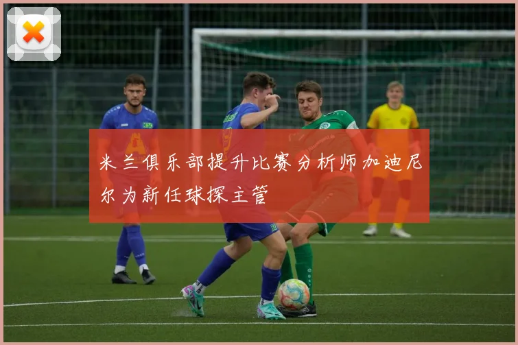 米兰俱乐部提升比赛分析师加迪尼尔为新任球探主管