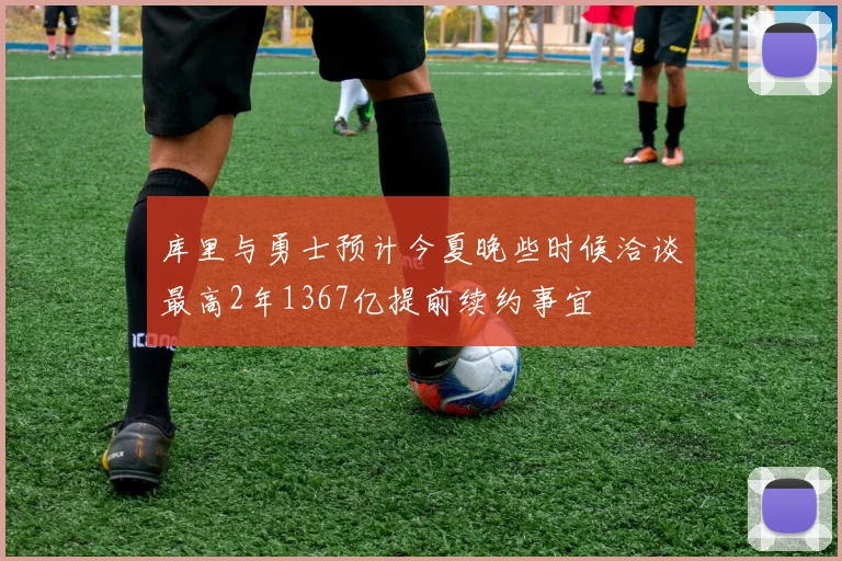 库里与勇士预计今夏晚些时候洽谈最高2年1367亿提前续约事宜