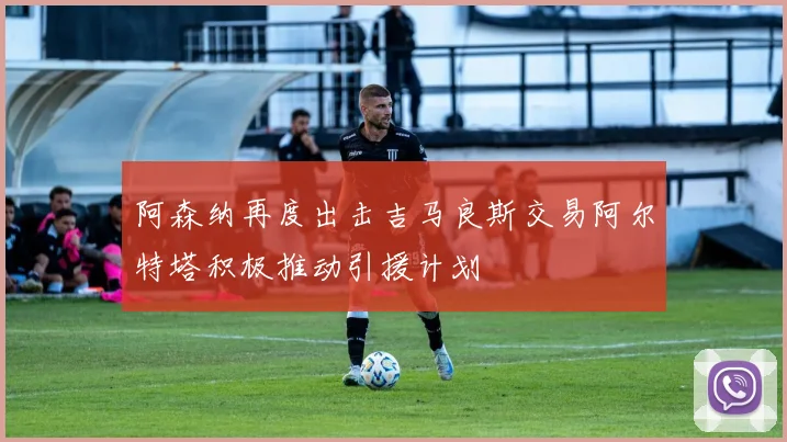 阿森纳再度出击吉马良斯交易阿尔特塔积极推动引援计划