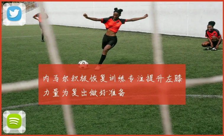 内马尔积极恢复训练专注提升左膝力量为复出做好准备