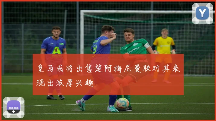 皇马或将出售楚阿梅尼曼联对其表现出浓厚兴趣