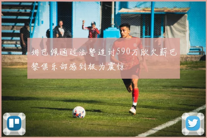 姆巴佩通过法警追讨590万欧欠薪巴黎俱乐部感到极为震惊