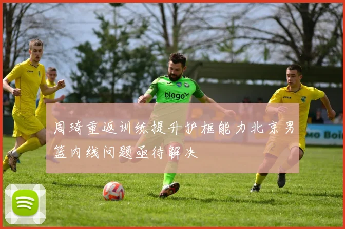 周琦重返训练提升护框能力北京男篮内线问题亟待解决