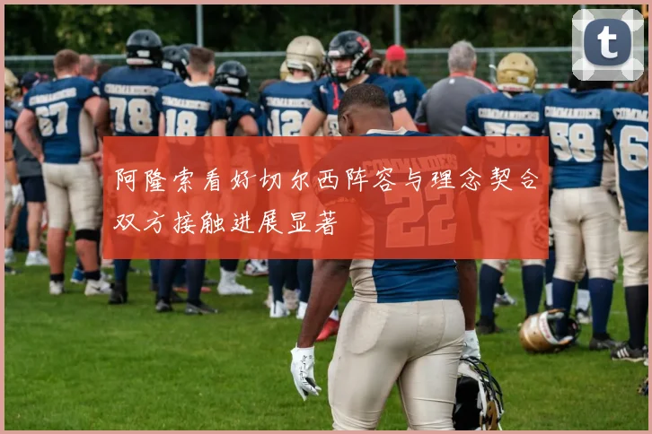 阿隆索看好切尔西阵容与理念契合双方接触进展显著