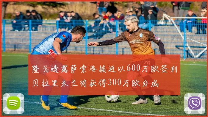 隆戈透露萨索洛接近以600万欧签利贝拉里米兰将获得300万欧分成