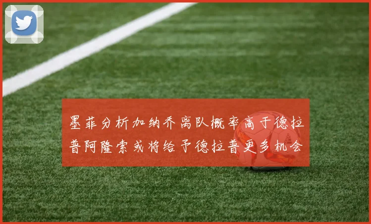 墨菲分析加纳乔离队概率高于德拉普阿隆索或将给予德拉普更多机会