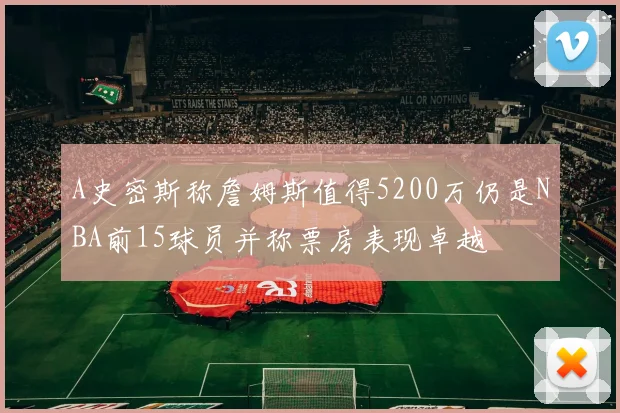 A史密斯称詹姆斯值得5200万仍是NBA前15球员并称票房表现卓越