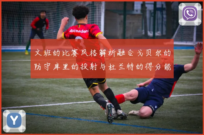 文班的比赛风格解析融合戈贝尔的防守库里的投射与杜兰特的得分能力