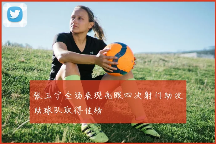 张玉宁全场表现亮眼四次射门助攻助球队取得佳绩