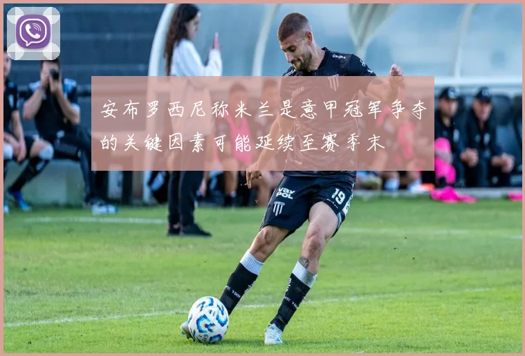 安布罗西尼称米兰是意甲冠军争夺的关键因素可能延续至赛季末