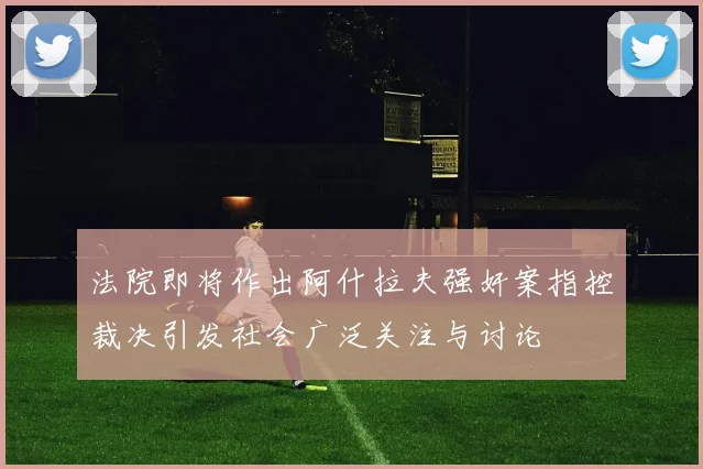 法院即将作出阿什拉夫强奸案指控裁决引发社会广泛关注与讨论