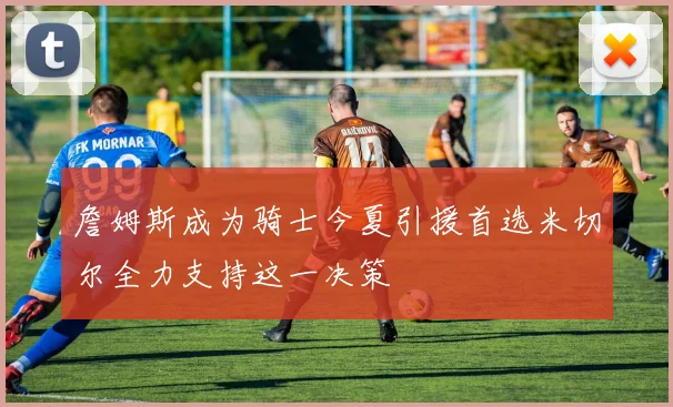 詹姆斯成为骑士今夏引援首选米切尔全力支持这一决策
