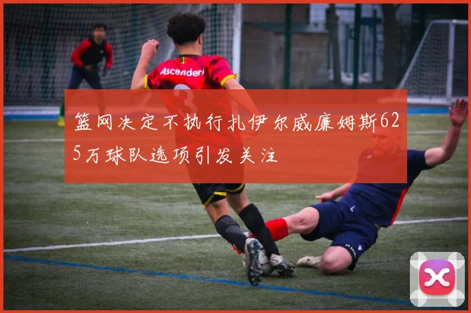 篮网决定不执行扎伊尔威廉姆斯625万球队选项引发关注