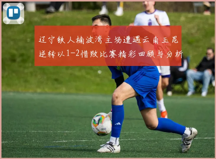 辽宁铁人楠波湾主场遭遇云南玉昆逆转以1-2惜败比赛精彩回顾与分析