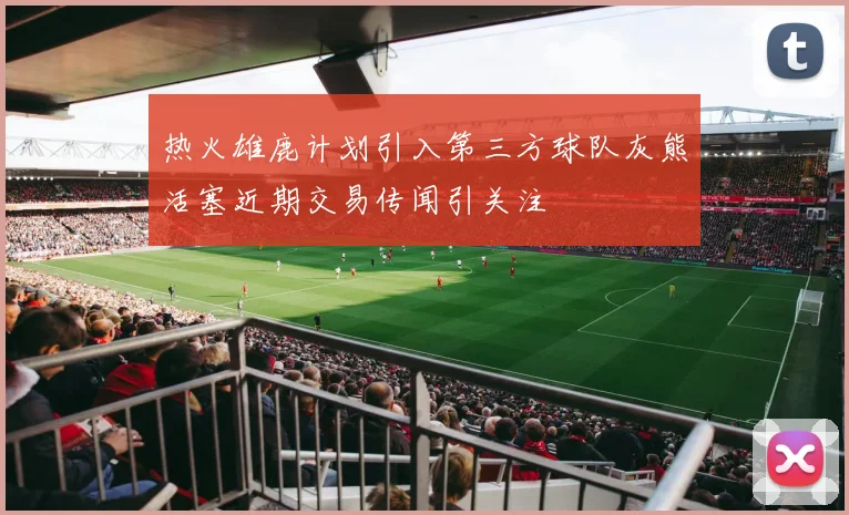 热火雄鹿计划引入第三方球队灰熊活塞近期交易传闻引关注
