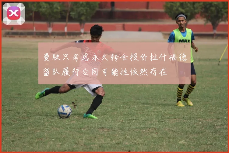 曼联只考虑永久转会报价拉什福德留队履行合同可能性依然存在