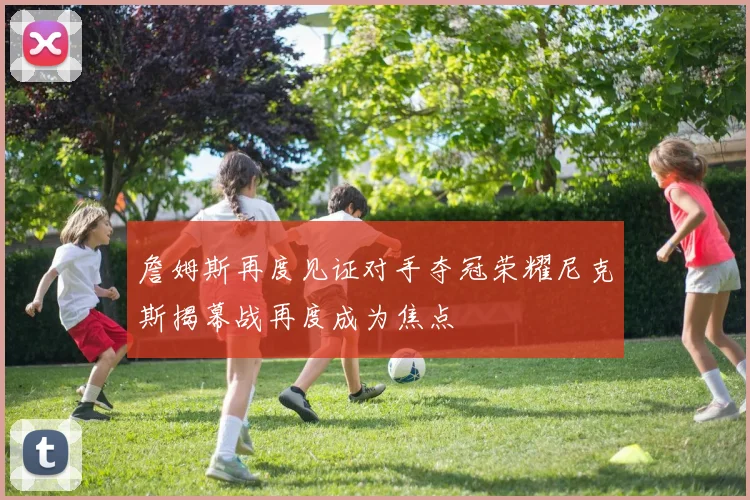 詹姆斯再度见证对手夺冠荣耀尼克斯揭幕战再度成为焦点