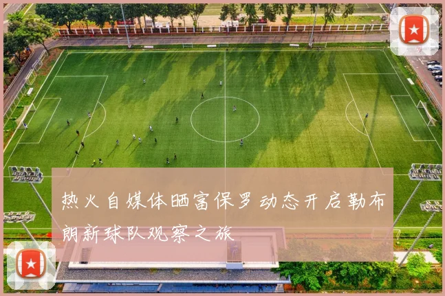 热火自媒体晒富保罗动态开启勒布朗新球队观察之旅
