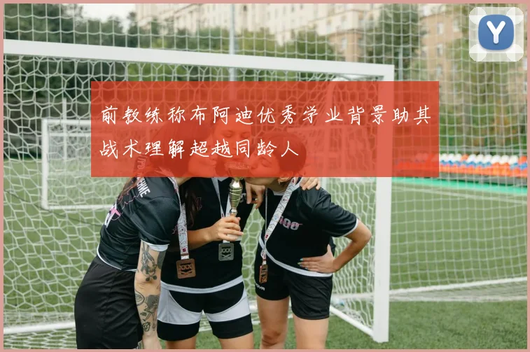 前教练称布阿迪优秀学业背景助其战术理解超越同龄人