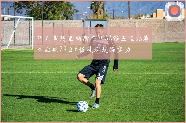 阿利贾阿里纳斯在NCAA第五场比赛中狂砍29分6板展现超强实力
