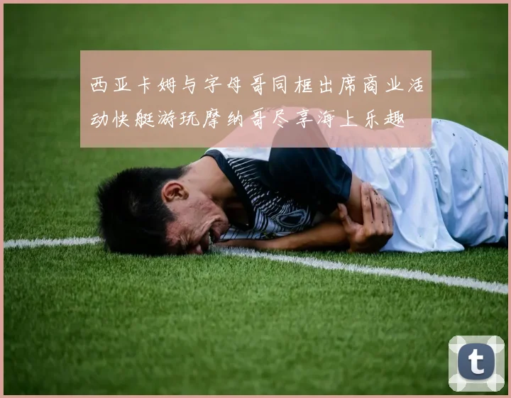 西亚卡姆与字母哥同框出席商业活动快艇游玩摩纳哥尽享海上乐趣