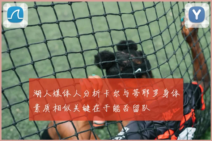 湖人媒体人分析卡尔与蒂耶罗身体素质相似关键在于能否留队