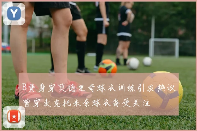 B费身穿莫德里奇球衣训练引发热议曾穿麦克托米奈球衣备受关注