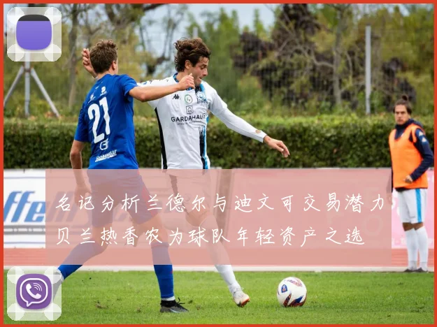 名记分析兰德尔与迪文可交易潜力贝兰热香农为球队年轻资产之选