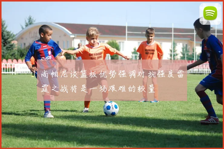 尚帕尼谈篮板优势强调对抗强度雷霆之战将是一场艰难的较量