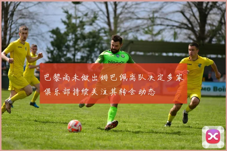 巴黎尚未做出姆巴佩离队决定多家俱乐部持续关注其转会动态