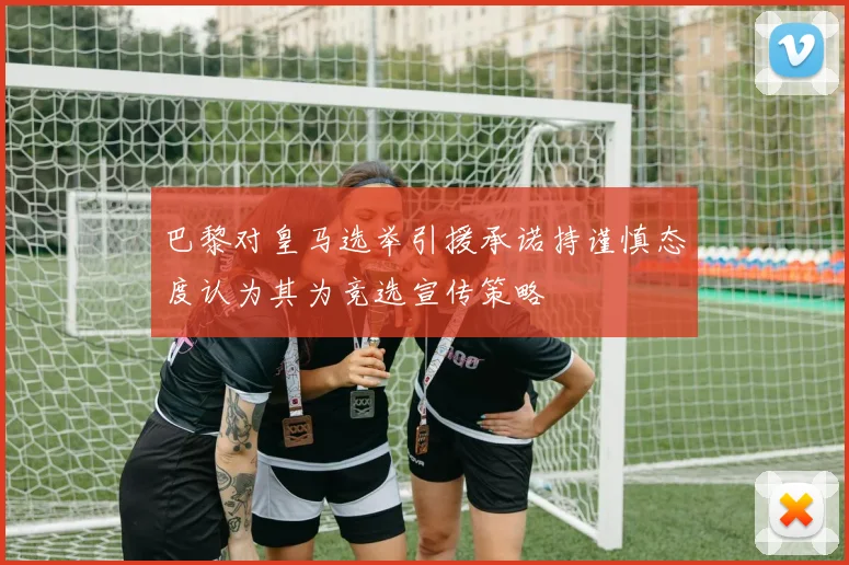 巴黎对皇马选举引援承诺持谨慎态度认为其为竞选宣传策略