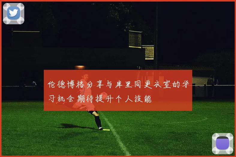 伦德博格分享与库里同更衣室的学习机会期待提升个人技能