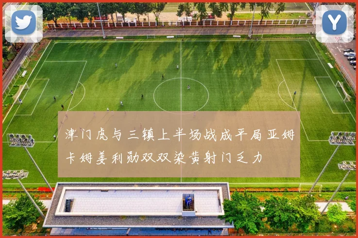 津门虎与三镇上半场战成平局亚姆卡姆姜利勋双双染黄射门乏力