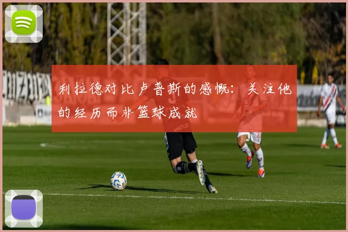 利拉德对比卢普斯的感慨：关注他的经历而非篮球成就
