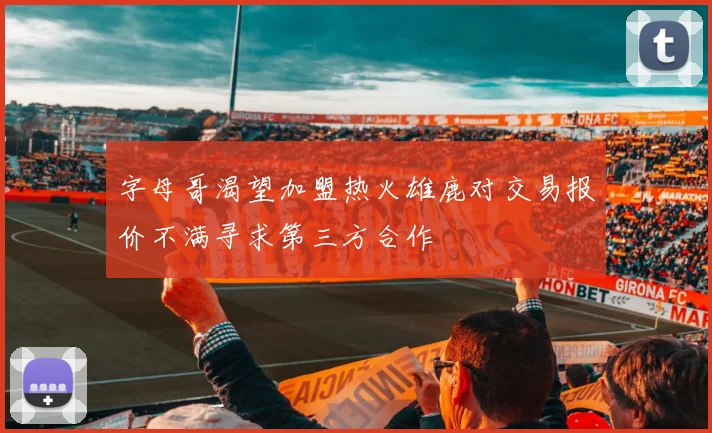 字母哥渴望加盟热火雄鹿对交易报价不满寻求第三方合作