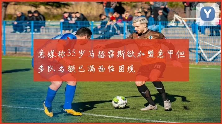 意媒称35岁马赫雷斯欲加盟意甲但多队名额已满面临困境