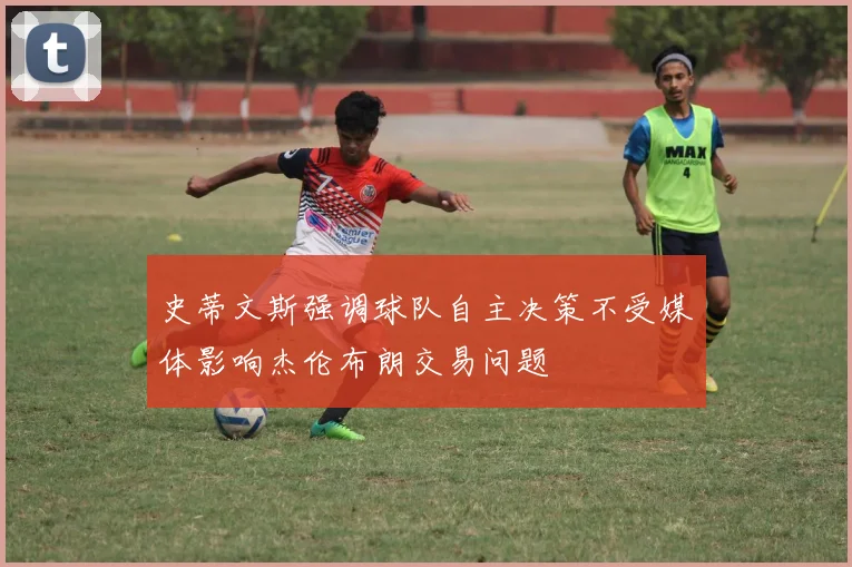 史蒂文斯强调球队自主决策不受媒体影响杰伦布朗交易问题