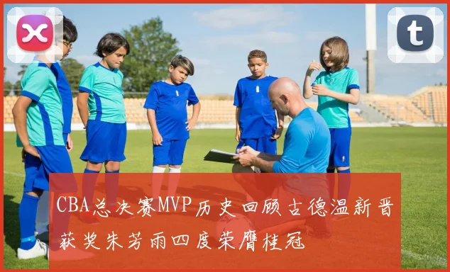 CBA总决赛MVP历史回顾古德温新晋获奖朱芳雨四度荣膺桂冠