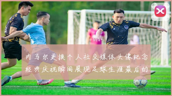 内马尔更换个人社交媒体头像纪念经典庆祝瞬间展现足球生涯最后的辉煌时刻