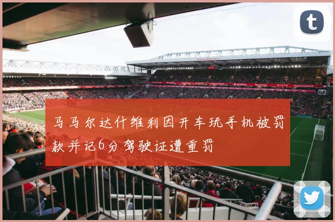 马马尔达什维利因开车玩手机被罚款并记6分驾驶证遭重罚