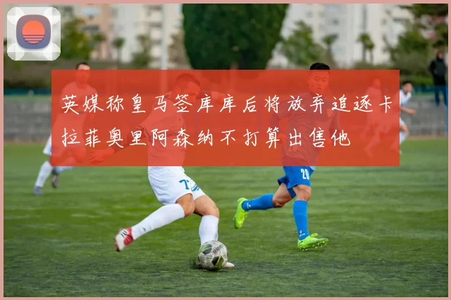 英媒称皇马签库库后将放弃追逐卡拉菲奥里阿森纳不打算出售他