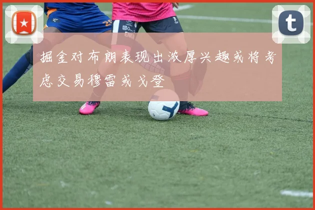 掘金对布朗表现出浓厚兴趣或将考虑交易穆雷或戈登