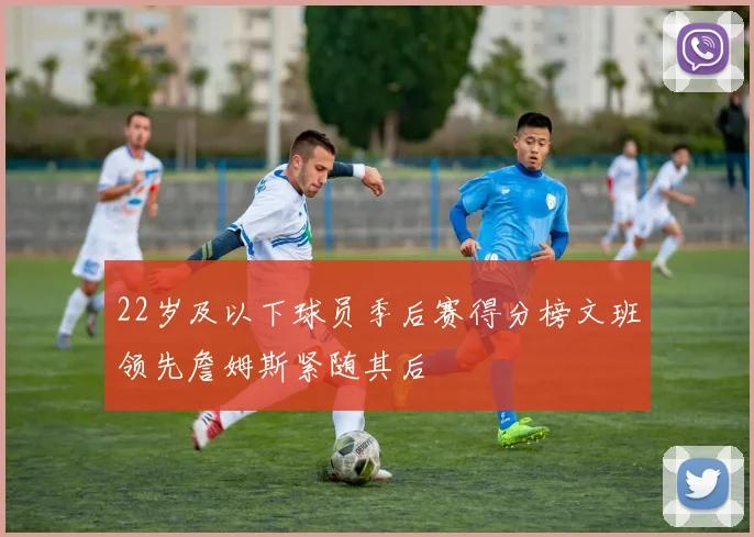 22岁及以下球员季后赛得分榜文班领先詹姆斯紧随其后