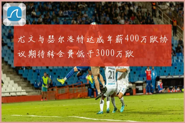 尤文与瑟尔洛特达成年薪400万欧协议期待转会费低于3000万欧